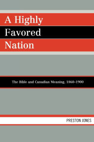 Title: A Highly Favored Nation: The Bible and Canadian Meaning, 1860-1900, Author: Preston Jones