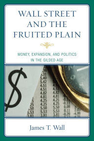 Title: Wall Street and the Fruited Plain: Money, Expansion, and Politics in the Gilded Age, Author: James T. Wall