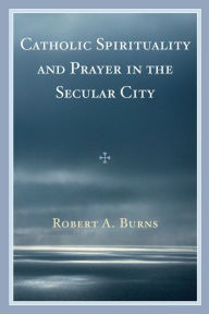 Title: Catholic Spirituality and Prayer in the Secular City, Author: Robert A. Burns