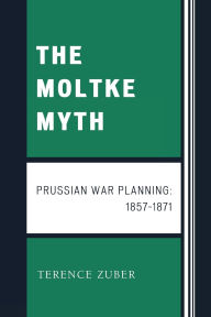 Title: The Moltke Myth: Prussian War Planning, 1857-1871, Author: Terence Zuber