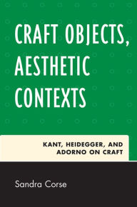 Title: Craft Objects, Aesthetic Contexts: Kant, Heidegger, and Adorno on Craft, Author: Sandra Corse