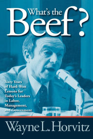 Title: What's the Beef?: Sixty Years of Hard-Won Lessons for Today's Leaders in Labor, Management, and Government, Author: Wayne L. Horvitz