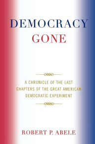 Title: Democracy Gone: A Chronicle of the Last Chapters of the Great American Democratic Experiment, Author: Robert P. Abele