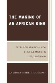 Title: The Making of an African King: Patrilineal and Matrilineal Struggle Among the Effutu of Ghana / Edition 2, Author: Anthony Ephirim-Donkor