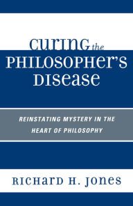 Title: Curing the Philosopher's Disease: Reinstating Mystery in the Heart of Philosophy, Author: Richard H. Jones