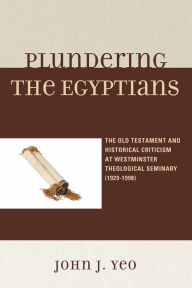 Title: Plundering the Egyptians: The Old Testament and Historical Criticism at Westminster Theological Seminary (1929-1998), Author: John J. Yeo