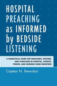 Title: Hospital Preaching as Informed by Bedside Listening: A Homiletical Guide for Preachers, Pastors, and Chaplains in Hospital, Hospice, Prison, and Nursing Home Ministries, Author: Cajetan N. Ihewulezi
