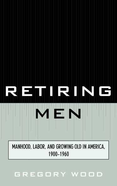 Retiring Men: Manhood, Labor, and Growing Old in America, 1900-1960
