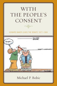 Title: With the People's Consent: Howard Baker Leads the Senate 1977-1984, Author: Michael P. Bobic