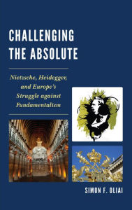 Title: Challenging the Absolute: Nietzsche, Heidegger, and Europe's Struggle Against Fundamentalism, Author: Simon  F. Oliai