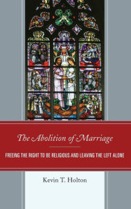 Title: The Abolition of Marriage: Freeing the Right to be Religious and Leaving the Left Alone, Author: Kevin T. Holton