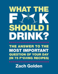 Title: What the F*@# Should I Drink?: The Answers to Life's Most Important Question of Your Day (in 75 F*@#ing Recipes), Author: Zach Golden