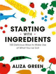 Title: Starting with Ingredients: 100 Delicious Ways to Make Use of What You've Got, Author: Aliza Green