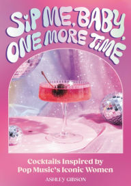 Title: Sip Me, Baby, One More Time: Cocktails Inspired by Pop Music's Iconic Women, Author: Ashley Gibson