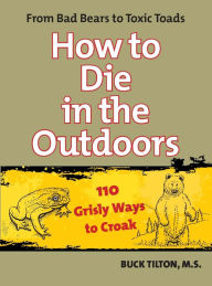 Title: How to Die in the Outdoors: From Bad Bears to Toxic Toads, 110 Grisly Ways to Croak, Author: Buck Tilton