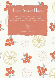 Title: Home Sweet Home: Rediscovering The Joys Of Domesticity With Classic Household Projects And Recipes, Author: Sarah Tomczak