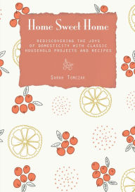 Title: Home Sweet Home: Rediscovering the Joys of Domesticity with Classic Household Projects and Recipes, Author: Sarah Tomczak