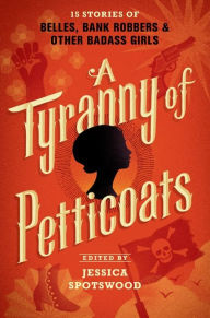 Title: A Tyranny of Petticoats: 15 Stories of Belles, Bank Robbers & Other Badass Girls, Author: Jessica Spotswood