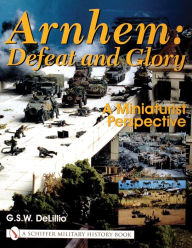 Title: Arnhem: Defeat and Glory: A Miniaturist Perspective, Author: G.S.W. DeLillio