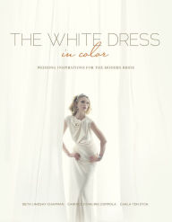 Title: The White Dress in Color: Wedding Inspirations for the Modern Bride: Wedding Inspirations for the Modern Bride, Author: Beth Lindsay Chapman
