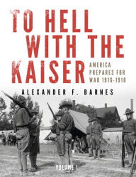 Title: To Hell with the Kaiser, Vol. I: America Prepares for War, 1916-1918, Author: Alexander F. Barnes