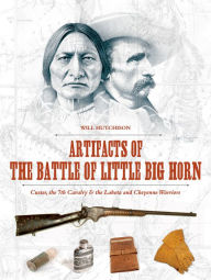 Title: Artifacts of the Battle of Little Big Horn: Custer, the 7th Cavalry & the Lakota and Cheyenne Warriors, Author: Will Hutchison