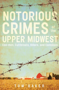 Title: Notorious Crimes of the Upper Midwest: Con-men, Cutthroats, Killers, and Cannibals, Author: Tom Baker