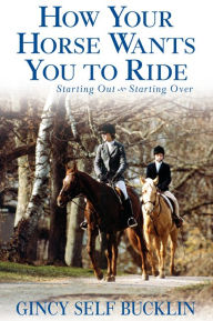 Title: How Your Horse Wants You to Ride: Starting Out, Starting Over, Author: Gincy Self Bucklin
