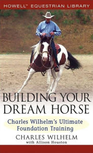 Title: Building Your Dream Horse: Charles Wilhelm's Ultimate Foundation Training, Author: Charles Wilhelm