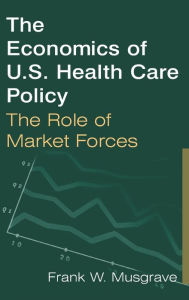 Title: The Economics of U.S. Health Care Policy: The Role of Market Forces: The Role of Market Forces / Edition 1, Author: Frank W. Musgrave