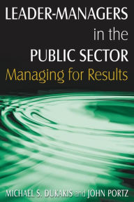 Title: Leader-Managers in the Public Sector: Managing for Results / Edition 1, Author: Michael S. Dukakis