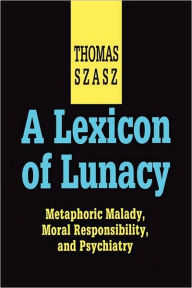 Title: A Lexicon of Lunacy: Metaphoric Malady, Moral Responsibility and Psychiatry, Author: Thomas Szasz