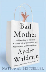 Title: Bad Mother: A Chronicle of Maternal Crimes, Minor Calamities, and Occasional Moments of Grace, Author: Ayelet Waldman