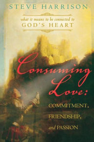 Consuming Love: Commitment, Friendship, and Passion: What It Means to Be Connected to God's Heart