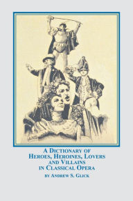 Title: A Dictionary of Heroes, Heroines, Lovers, and Villains in Classical Opera, Author: Andrew Glick