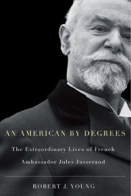 Title: An American By Degrees: The Extraordinary Lives of French Ambassador Jules Jusserand, Author: Robert J. Young