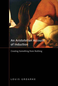 Title: An Aristotelian Account of Induction: Creating Something from Nothing, Author: Louis Groarke