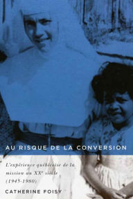 Title: Au risque de la conversion: L'expérience québécoise de la mission au XXe siècle (1945-1980), Author: Catherine Foisy