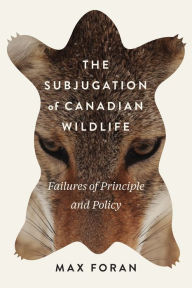 Title: The Subjugation of Canadian Wildlife: Failures of Principle and Policy, Author: Max Foran