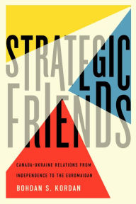 Title: Strategic Friends: Canada-Ukraine Relations from Independence to the Euromaidan, Author: Bohdan S. Kordan