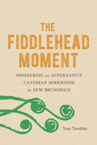 Title: The Fiddlehead Moment: Pioneering an Alternative Canadian Modernism in New Brunswick, Author: Tony Tremblay
