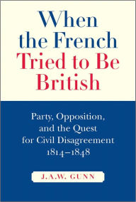 Title: When the French Tried to be British: Party, Opposition, and the Quest for Civil Disagreement, 1814-1848, Author: J.A.W.  Gunn