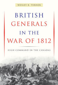 Title: British Generals in the War of 1812: High Command in the Canadas, Author: Wesley B. Turner