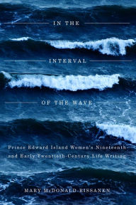 Title: In the Interval of the Wave: Prince Edward Island Women's Nineteenth- and Early Twentieth-Century Life Writing, Author: Mary McDonald-Rissanen