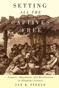 Title: Setting All the Captives Free: Capture, Adjustment, and Recollection in Allegheny Country, Author: Ian K. Steele