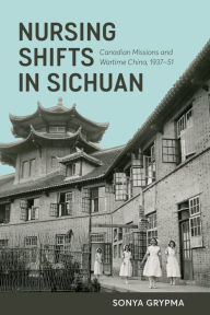 Title: Nursing Shifts in Sichuan: Canadian Missions and Wartime China, 1937-1951, Author: Sonya Grypma