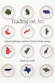 Title: Trading on Art: Cultural Diplomacy and Free Trade in North America, Author: Sarah E.K. Smith