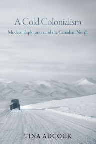 Title: A Cold Colonialism: Modern Exploration and the Canadian North, Author: Tina Adcock