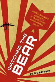 Title: Watching the Bear: Canadian Intelligence Assessments of the Soviet Threat to North America, 1946-1964, Author: Alan Barnes