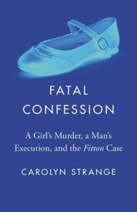 Title: Fatal Confession: A Girl's Murder, a Man's Execution, and the Fitton Case, Author: Carolyn Strange